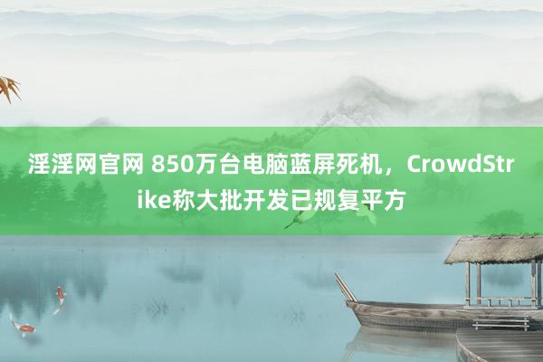 淫淫网官网 850万台电脑蓝屏死机，CrowdStrike称大批开发已规复平方