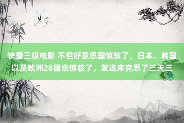 快播三级电影 不但好意思国惊骇了，日本、韩国以及欧洲28国也惊骇了，就连库克思了三天三