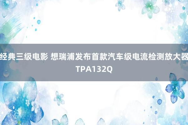 经典三级电影 想瑞浦发布首款汽车级电流检测放大器TPA132Q