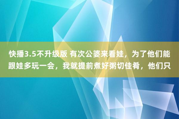 快播3.5不升级版 有次公婆来看娃，为了他们能跟娃多玩一会，我就提前煮好粥切佳肴，他们只