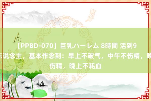 【PPBD-070】巨乳ハーレム 8時間 活到90岁的老东说念主，基本作念到：早上不破气，中午不伤精，晚上不耗血