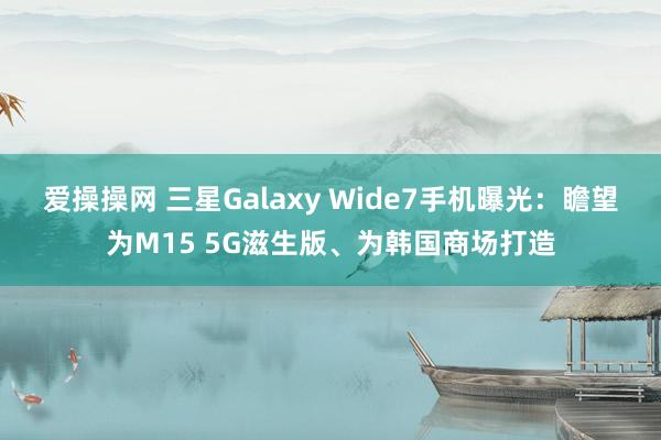 爱操操网 三星Galaxy Wide7手机曝光：瞻望为M15 5G滋生版、为韩国商场打造