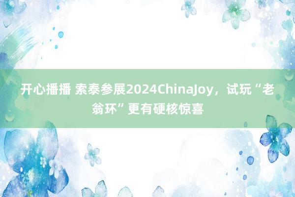 开心播播 索泰参展2024ChinaJoy，试玩“老翁环”更有硬核惊喜