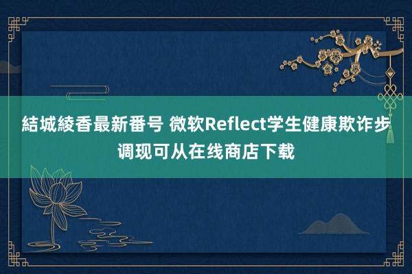 結城綾香最新番号 微软Reflect学生健康欺诈步调现可从在线商店下载