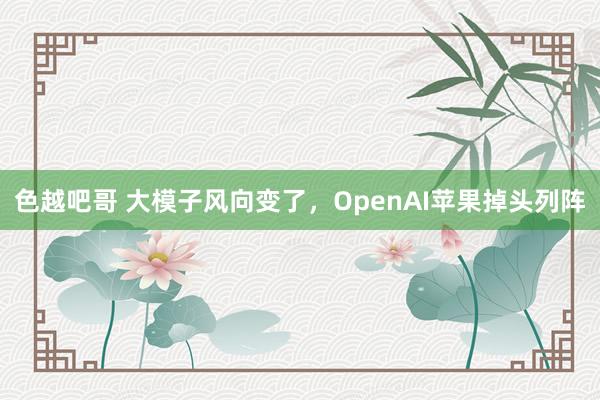 色越吧哥 大模子风向变了，OpenAI苹果掉头列阵