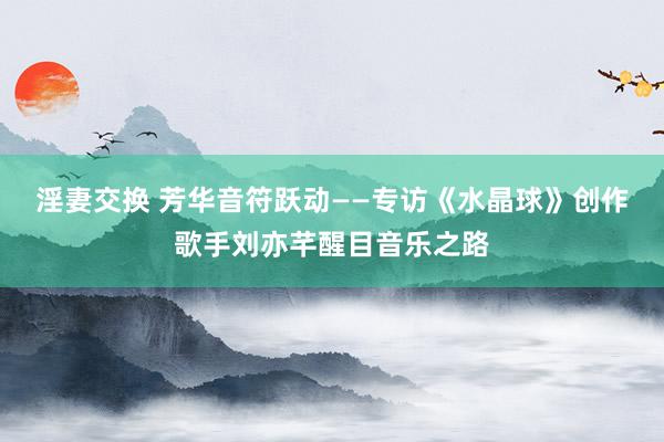 淫妻交换 芳华音符跃动——专访《水晶球》创作歌手刘亦芊醒目音乐之路