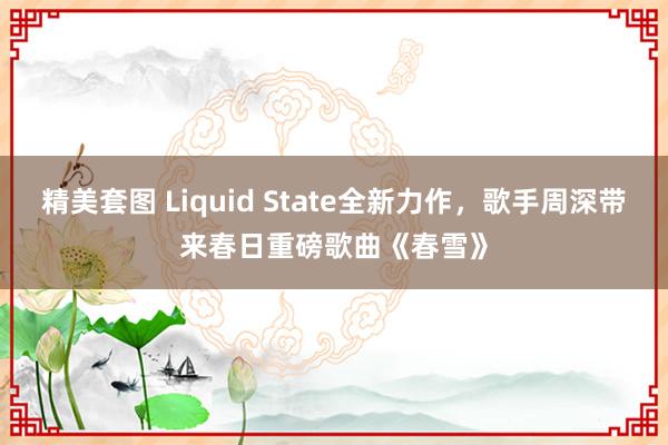 精美套图 Liquid State全新力作，歌手周深带来春日重磅歌曲《春雪》