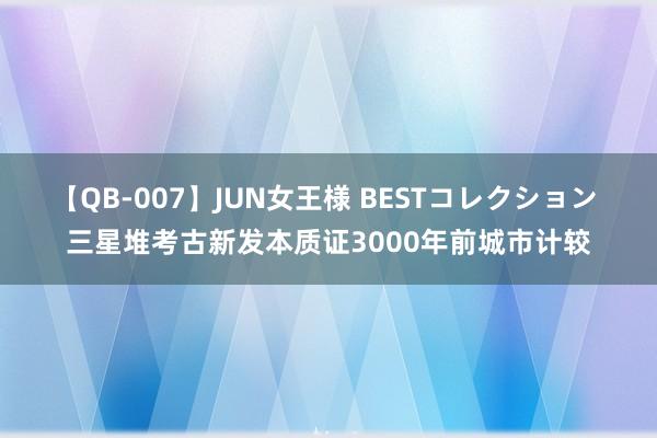 【QB-007】JUN女王様 BESTコレクション 三星堆考古新发本质证3000年前城市计较