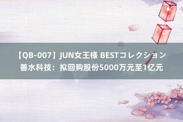 【QB-007】JUN女王様 BESTコレクション 善水科技：拟回购股份5000万元至1亿元