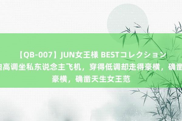 【QB-007】JUN女王様 BESTコレクション 55岁邓文迪高调坐私东说念主飞机，穿得低调却走得豪横，确凿天生女王范