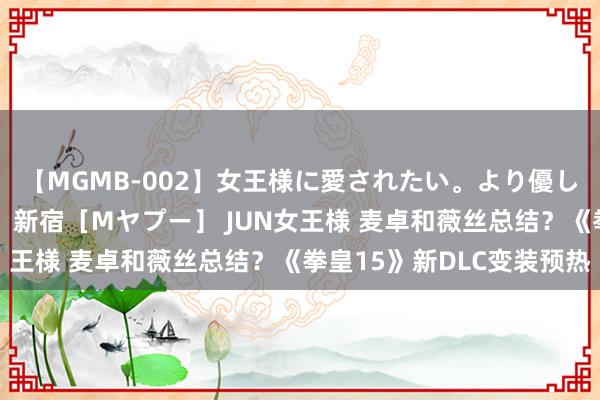 【MGMB-002】女王様に愛されたい。より優しく、よりいやらしく。 新宿［Mヤプー］ JUN女王様 麦卓和薇丝总结？《拳皇15》新DLC变装预热