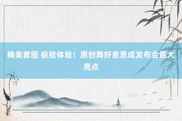 精美套图 极致体验！原创舞好意思成发布会最大亮点