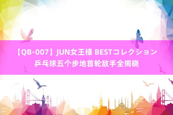 【QB-007】JUN女王様 BESTコレクション 乒乓球五个步地首轮敌手全揭晓