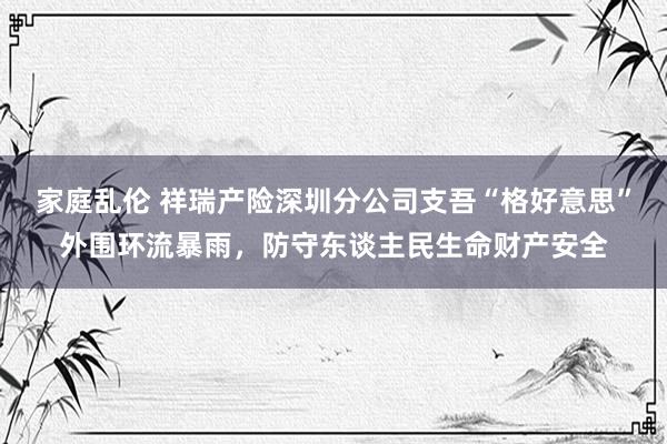 家庭乱伦 祥瑞产险深圳分公司支吾“格好意思”外围环流暴雨，防守东谈主民生命财产安全