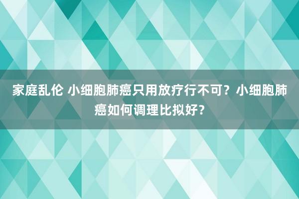 家庭乱伦 小细胞肺癌只用放疗行不可？小细胞肺癌如何调理比拟好？