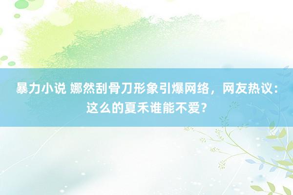 暴力小说 娜然刮骨刀形象引爆网络，网友热议：这么的夏禾谁能不爱？