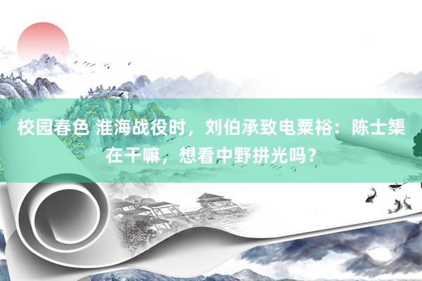 校园春色 淮海战役时，刘伯承致电粟裕：陈士榘在干嘛，想看中野拼光吗？