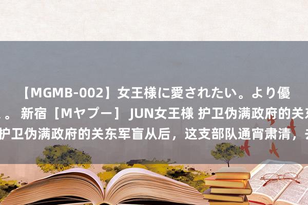 【MGMB-002】女王様に愛されたい。より優しく、よりいやらしく。 新宿［Mヤプー］ JUN女王様 护卫伪满政府的关东军盲从后，这支部队通宵肃清，去了那里？