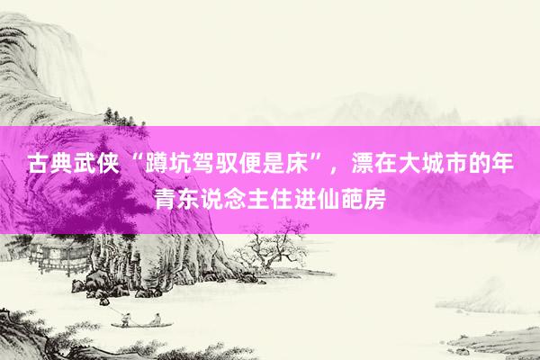 古典武侠 “蹲坑驾驭便是床”，漂在大城市的年青东说念主住进仙葩房