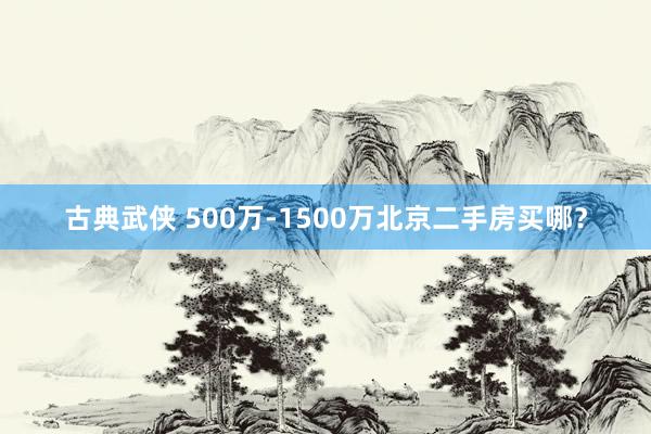 古典武侠 500万-1500万北京二手房买哪？