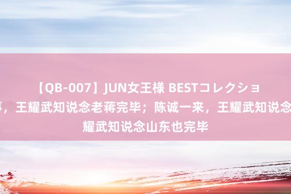 【QB-007】JUN女王様 BESTコレクション 抗战竣事，王耀武知说念老蒋完毕；陈诚一来，王耀武知说念山东也完毕