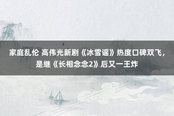 家庭乱伦 高伟光新剧《冰雪谣》热度口碑双飞，是继《长相念念2》后又一王炸