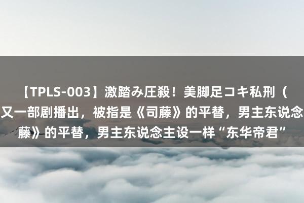 【TPLS-003】激踏み圧殺！美脚足コキ私刑（リンチ） JUN女王様 又一部剧播出，被指是《司藤》的平替，男主东说念主设一样“东华帝君”