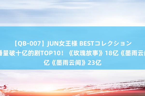 【QB-007】JUN女王様 BESTコレクション 2024网播量破十亿的剧TOP10！《玫瑰故事》18亿《墨雨云间》23亿