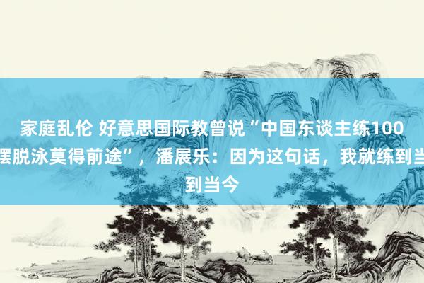 家庭乱伦 好意思国际教曾说“中国东谈主练100米摆脱泳莫得前途”，潘展乐：因为这句话，我就练到当今