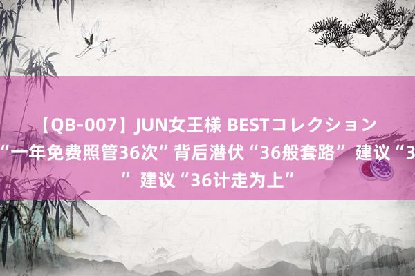 【QB-007】JUN女王様 BESTコレクション 好意思容院“一年免费照管36次”背后潜伏“36般套路” 建议“36计走为上”