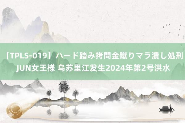 【TPLS-019】ハード踏み拷問金蹴りマラ潰し処刑 JUN女王様 乌苏里江发生2024年第2号洪水