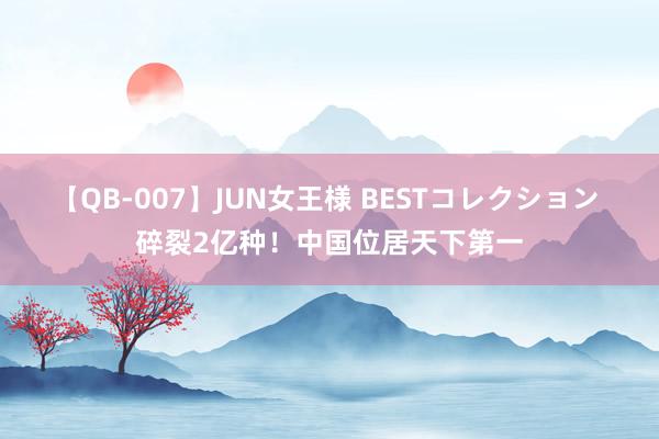 【QB-007】JUN女王様 BESTコレクション 碎裂2亿种！中国位居天下第一