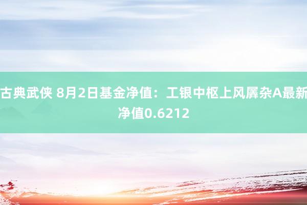 古典武侠 8月2日基金净值：工银中枢上风羼杂A最新净值0.6212