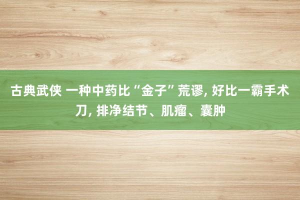 古典武侠 一种中药比“金子”荒谬, 好比一霸手术刀, 排净结节、肌瘤、囊肿