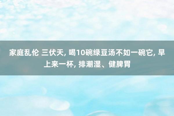 家庭乱伦 三伏天， 喝10碗绿豆汤不如一碗它， 早上来一杯， 排潮湿、健脾胃