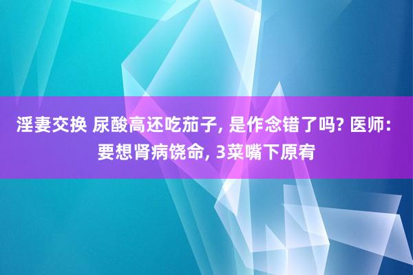 淫妻交换 尿酸高还吃茄子, 是作念错了吗? 医师: 要想肾病饶命, 3菜嘴下原宥