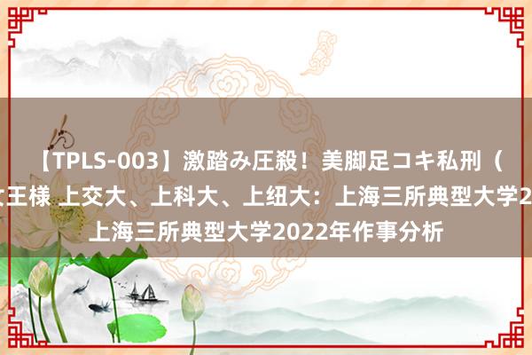 【TPLS-003】激踏み圧殺！美脚足コキ私刑（リンチ） JUN女王様 上交大、上科大、上纽大：上海三所典型大学2022年作事分析