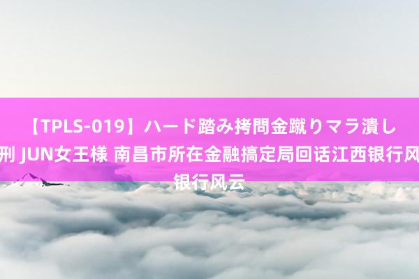 【TPLS-019】ハード踏み拷問金蹴りマラ潰し処刑 JUN女王様 南昌市所在金融搞定局回话江西银行风云