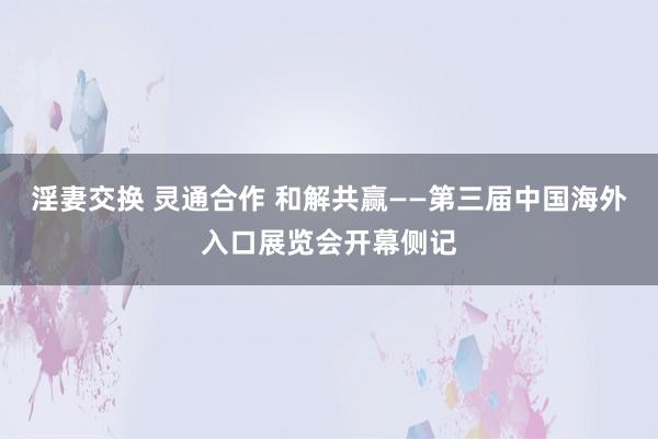 淫妻交换 灵通合作 和解共赢——第三届中国海外入口展览会开幕侧记