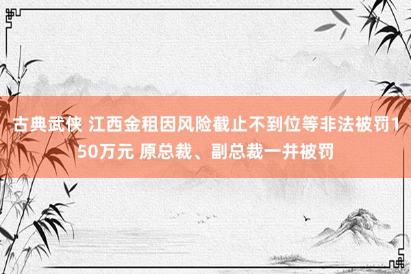 古典武侠 江西金租因风险截止不到位等非法被罚150万元 原总裁、副总裁一并被罚