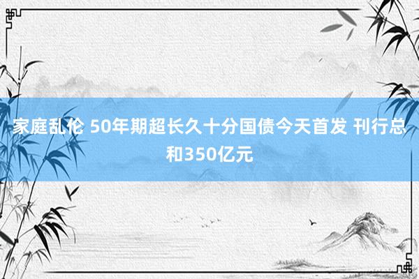 家庭乱伦 50年期超长久十分国债今天首发 刊行总和350亿元