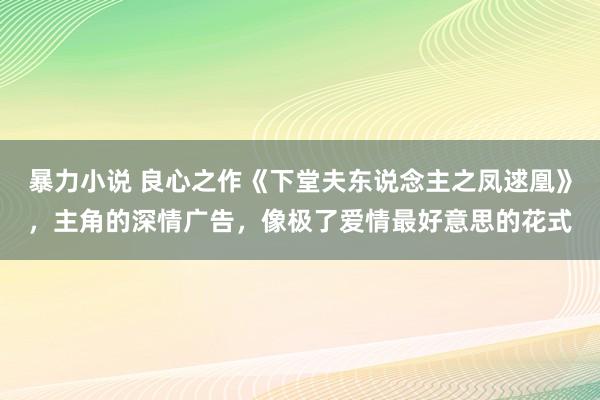 暴力小说 良心之作《下堂夫东说念主之凤逑凰》，主角的深情广告，像极了爱情最好意思的花式