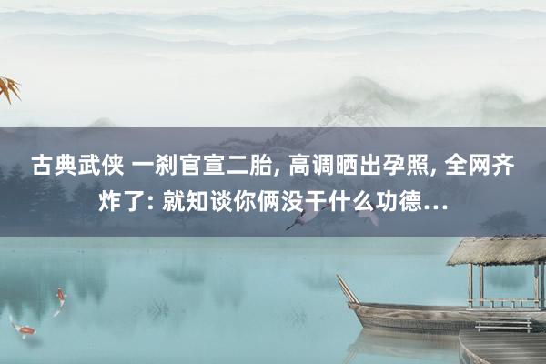 古典武侠 一刹官宣二胎, 高调晒出孕照, 全网齐炸了: 就知谈你俩没干什么功德…