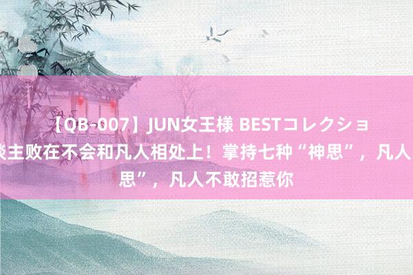 【QB-007】JUN女王様 BESTコレクション 若干东谈主败在不会和凡人相处上！掌持七种“神思”，凡人不敢招惹你