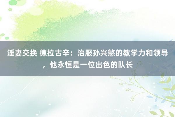 淫妻交换 德拉古辛：治服孙兴慜的教学力和领导，他永恒是一位出色的队长