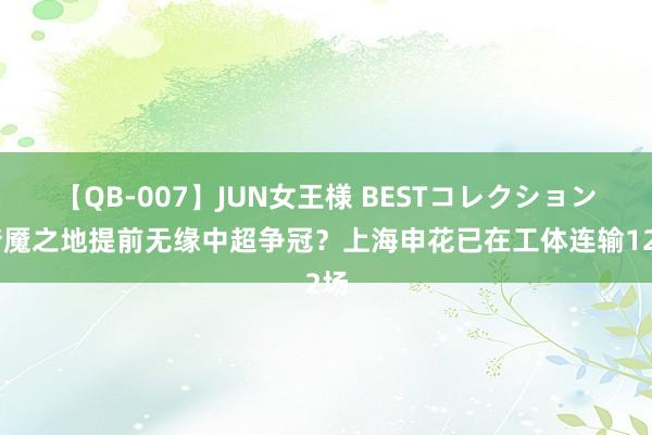 【QB-007】JUN女王様 BESTコレクション 梦魇之地提前无缘中超争冠？上海申花已在工体连输12场