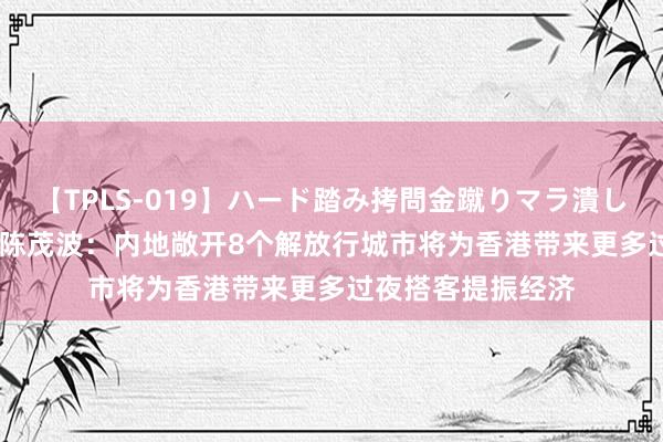 【TPLS-019】ハード踏み拷問金蹴りマラ潰し処刑 JUN女王様 陈茂波：内地敞开8个解放行城市将为香港带来更多过夜搭客提振经济