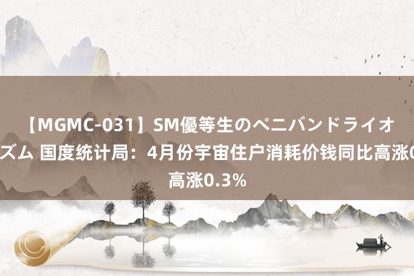 【MGMC-031】SM優等生のペニバンドライオーガズム 国度统计局：4月份宇宙住户消耗价钱同比高涨0.3%