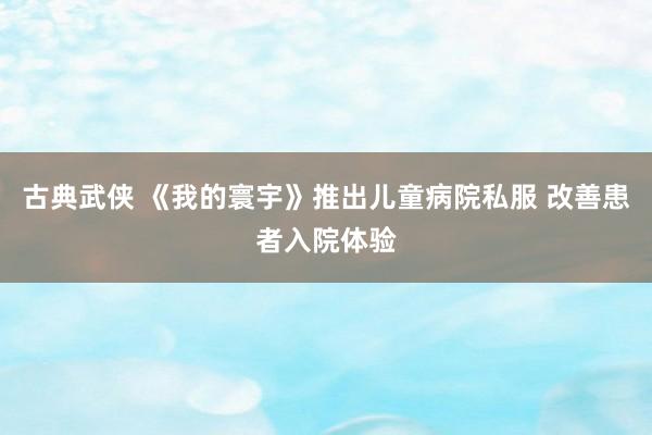 古典武侠 《我的寰宇》推出儿童病院私服 改善患者入院体验