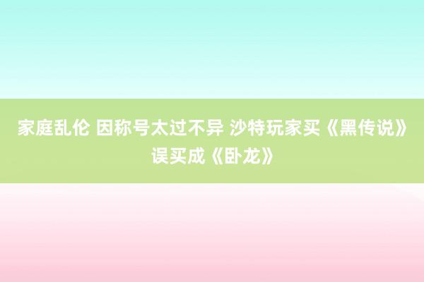 家庭乱伦 因称号太过不异 沙特玩家买《黑传说》误买成《卧龙》